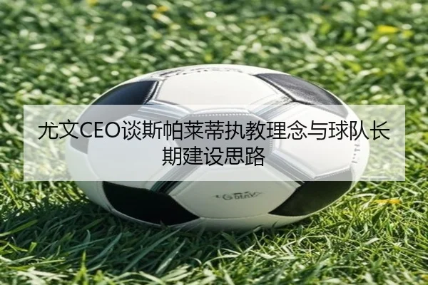 尤文CEO谈斯帕莱蒂执教理念与球队长期建设思路 - MilanSportsAPP